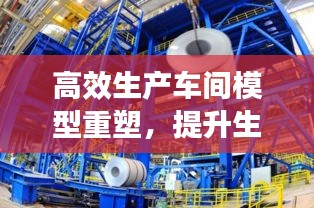 高效生產(chǎn)車間模型重塑，提升生產(chǎn)效率與質(zhì)量管理水平