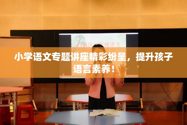 小學(xué)語文專題講座精彩紛呈，提升孩子語言素養(yǎng)！