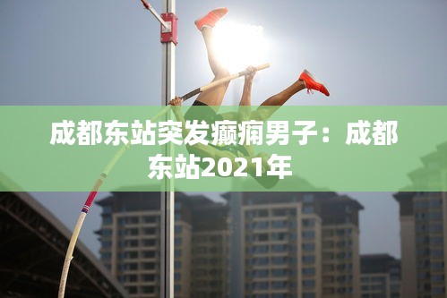 成都東站突發(fā)癲癇男子：成都東站2021年 