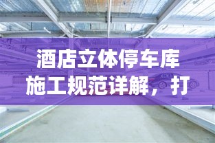 酒店立體停車庫施工規(guī)范詳解，打造安全高效的停車系統(tǒng)