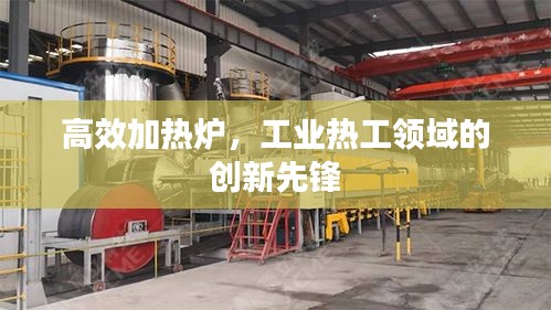 高效加熱爐，工業(yè)熱工領(lǐng)域的創(chuàng)新先鋒