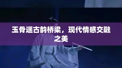 玉骨遙古韻橋梁，現(xiàn)代情感交融之美