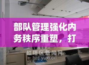 部隊管理強(qiáng)化內(nèi)務(wù)秩序重塑，打造規(guī)范化軍事生活空間