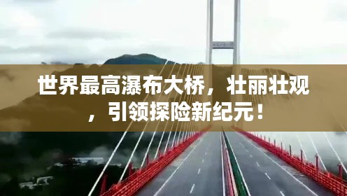 世界最高瀑布大橋，壯麗壯觀，引領探險新紀元！