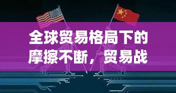 全球貿(mào)易格局下的摩擦不斷，貿(mào)易戰(zhàn)風(fēng)云再起