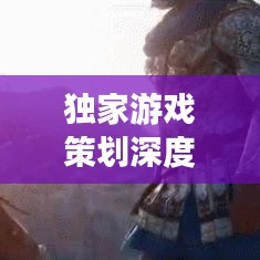 獨(dú)家游戲策劃深度解析，探索未知世界，引領(lǐng)玩家領(lǐng)略游戲魅力