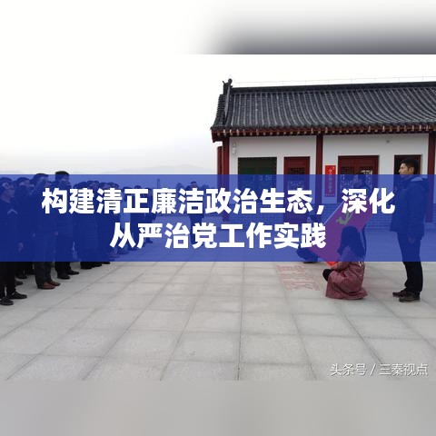 構(gòu)建清正廉潔政治生態(tài)，深化從嚴治黨工作實踐