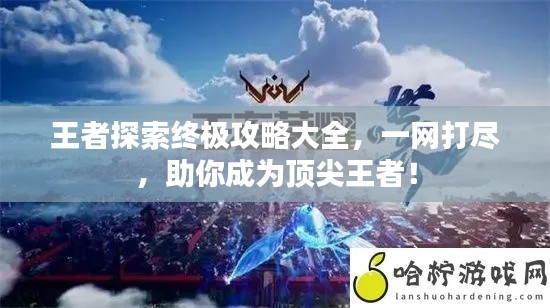 王者探索終極攻略大全，一網(wǎng)打盡，助你成為頂尖王者！