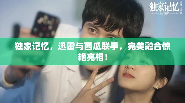 獨家記憶，迅雷與西瓜聯(lián)手，完美融合驚艷亮相！