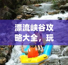 漂流峽谷攻略大全，玩轉(zhuǎn)峽谷漂流，暢游自然秘境！
