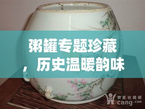 粥罐專題珍藏，歷史溫暖韻味，品鑒文化精粹