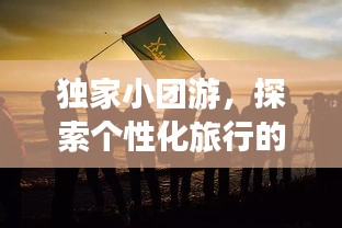 獨家小團游，探索個性化旅行的極致魅力