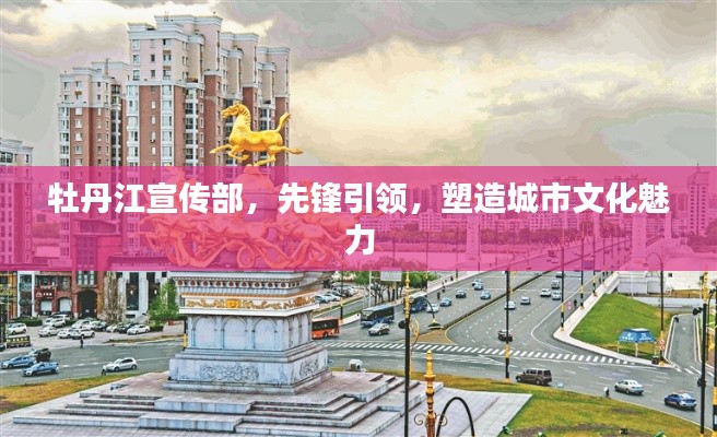 牡丹江宣傳部，先鋒引領(lǐng)，塑造城市文化魅力