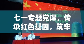七一專題黨課，傳承紅色基因，筑牢理想信念之基