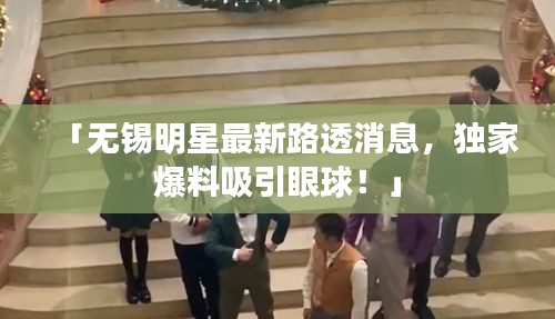 「無(wú)錫明星最新路透消息，獨(dú)家爆料吸引眼球！」