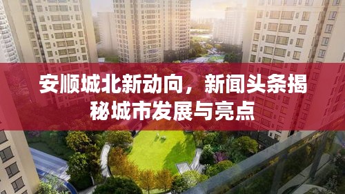 安順城北新動向，新聞頭條揭秘城市發(fā)展與亮點
