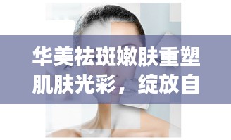 華美祛斑嫩膚重塑肌膚光彩，綻放自然之美專題