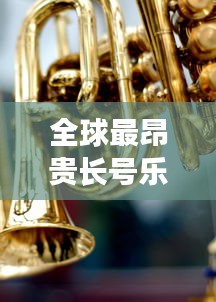 全球最昂貴長號(hào)樂器排行榜TOP未知，奢華與音樂交織的財(cái)富傳奇！