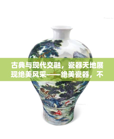 古典與現(xiàn)代交融，瓷器天地展現(xiàn)絕美風采——絕美瓷器，不容錯過